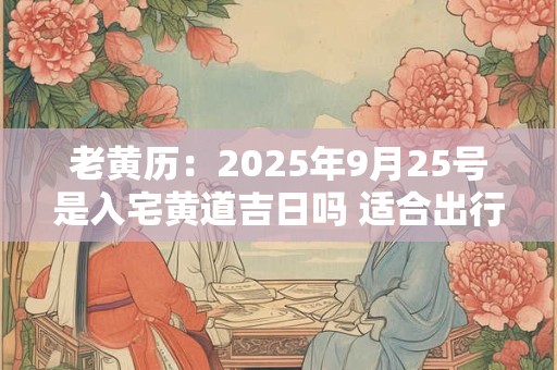 老黄历：2025年9月25号是入宅黄道吉日吗 适合出行吗