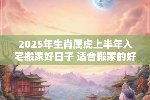 2025年生肖属虎上半年入宅搬家好日子 适合搬家的好日子
