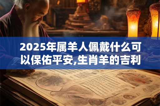 2025年属羊人佩戴什么可以保佑平安,生肖羊的吉利方位2025