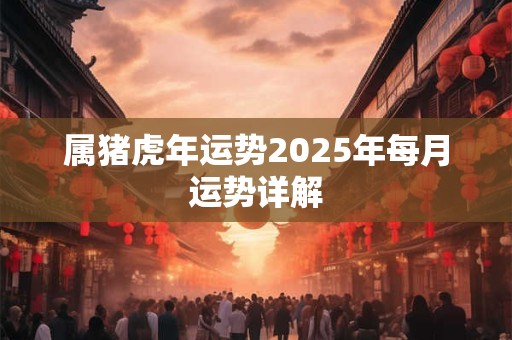 属猪虎年运势2025年每月运势详解