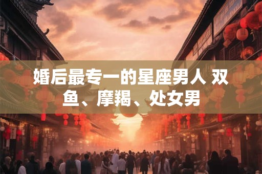 婚后最专一的星座男人 双鱼、摩羯、处女男 婚后最专一的星座男人 双鱼、摩羯、处女男