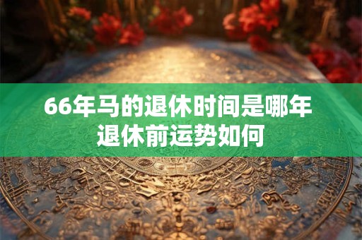 66年马的退休时间是哪年 退休前运势如何