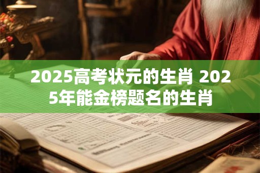 2025高考状元的生肖 2025年能金榜题名的生肖