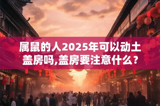 属鼠的人2025年可以动土盖房吗,盖房要注意什么？