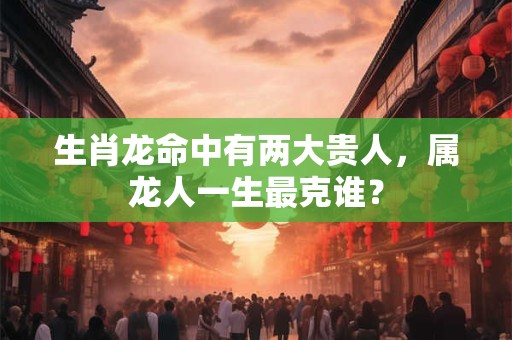 生肖龙命中有两大贵人,属龙人一生最克谁? 生肖龙命中有两大贵人,属龙人一生最克谁?