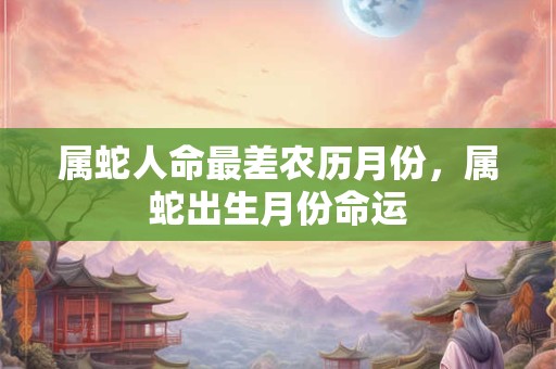 属蛇人命最差农历月份,属蛇出生月份命运 属蛇人命最差农历月份,属蛇出生月份命运