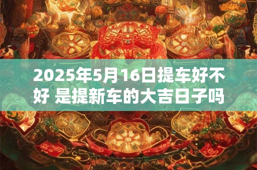 2025年5月16日提车好不好 是提新车的大吉日子吗