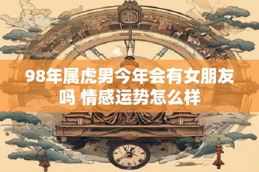 98年属虎男今年会有女朋友吗 情感运势怎么样