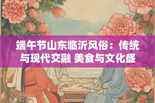 端午节山东临沂风俗：传统与现代交融 美食与文化盛宴