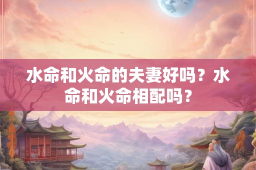 水命和火命的夫妻好吗?水命和火命相配吗? 水命和火命的夫妻好吗?水命和火命相配吗?