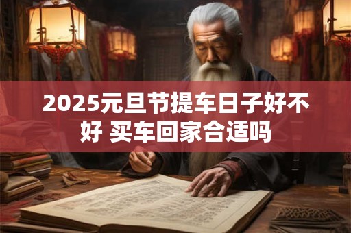 2025元旦节提车日子好不好 买车回家合适吗