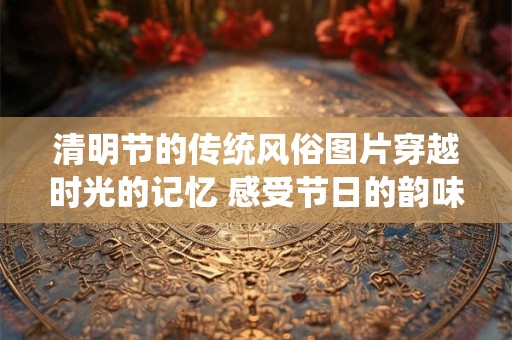 清明节的传统风俗图片穿越时光的记忆 感受节日的韵味