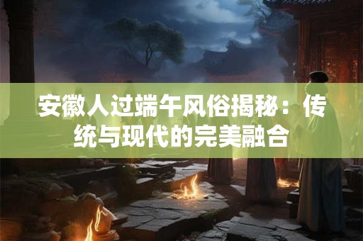 安徽人过端午风俗揭秘：传统与现代的完美融合