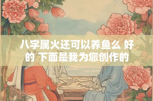 八字属火还可以养鱼么 好的 下面是我为您创作的