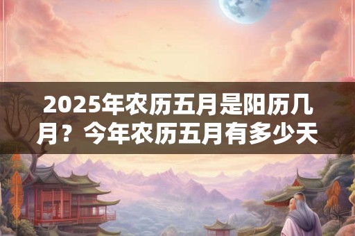 2025年农历五月是阳历几月？今年农历五月有多少天