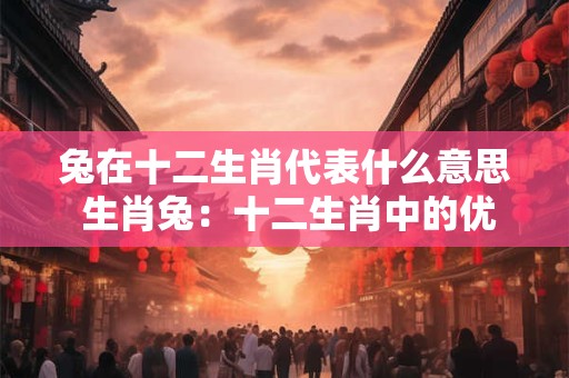 兔在十二生肖代表什么意思 生肖兔：十二生肖中的优雅与和谐