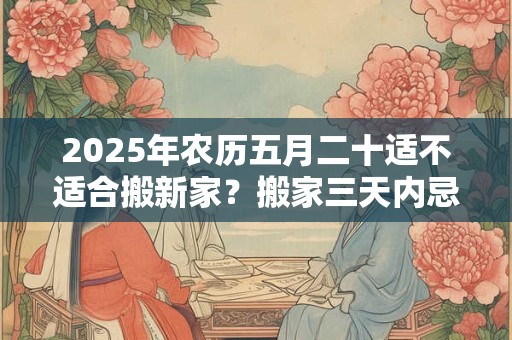 2025年农历五月二十适不适合搬新家？搬家三天内忌讳