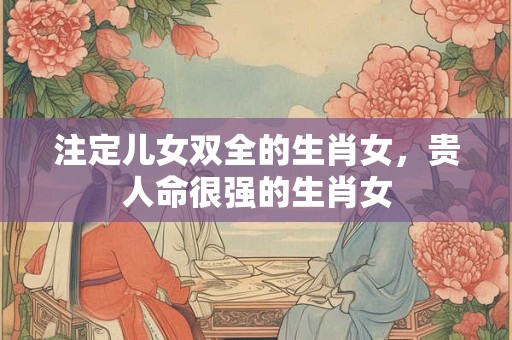 注定儿女双全的生肖女,贵人命很强的生肖女 注定儿女双全的生肖女,贵人命很强的生肖女