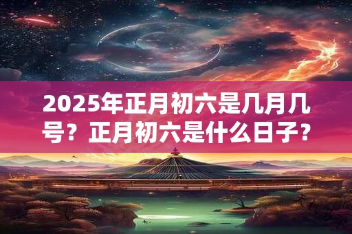 2025年正月初六是几月几号？正月初六是什么日子？