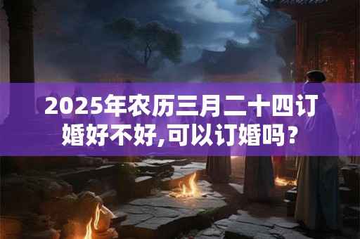 2025年农历三月二十四订婚好不好,可以订婚吗？