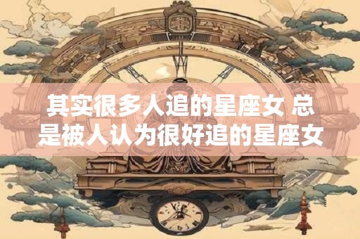 其实很多人追的星座女 总是被人认为很好追的星座女