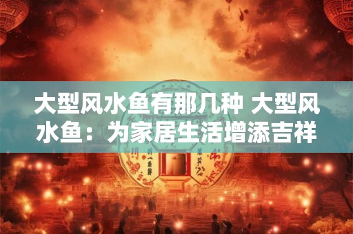 大型风水鱼有那几种 大型风水鱼：为家居生活增添吉祥与活力