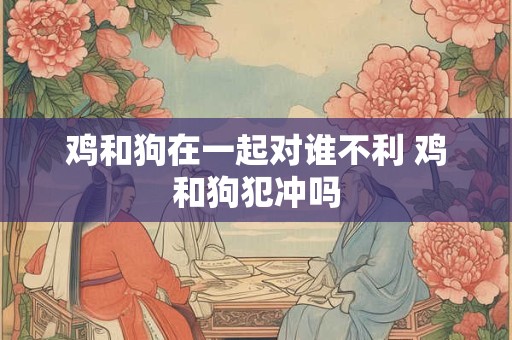 鸡和狗在一起对谁不利 鸡和狗犯冲吗