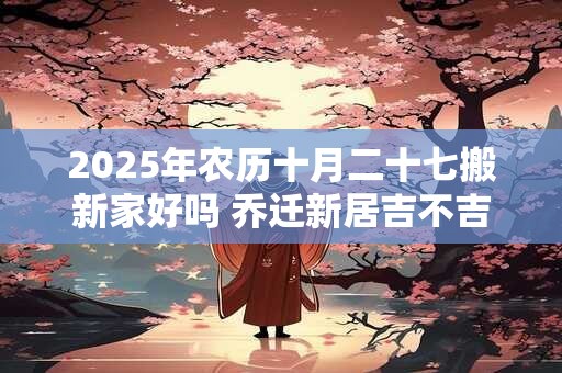 2025年农历十月二十七搬新家好吗 乔迁新居吉不吉利 2025年农历十月二十七搬新家好吗 乔迁新居吉不吉利