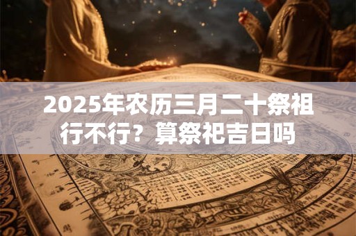2025年农历三月二十祭祖行不行？算祭祀吉日吗