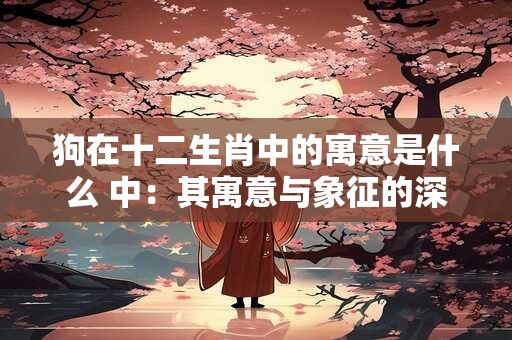狗在十二生肖中的寓意是什么 中：其寓意与象征的深入解读