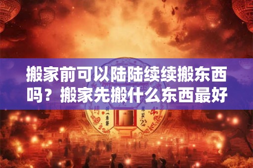 搬家前可以陆陆续续搬东西吗？搬家先搬什么东西最好？