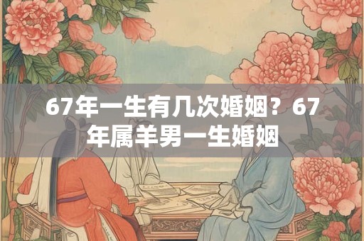 67年一生有几次婚姻?67年属羊男一生婚姻 67年一生有几次婚姻?67年属羊男一生婚姻
