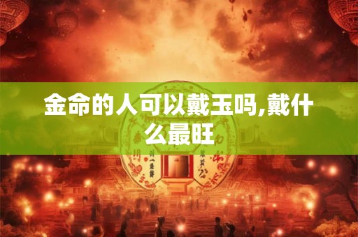 金命的人可以戴玉吗,戴什么最旺 金命的人可以戴玉吗,戴什么最旺
