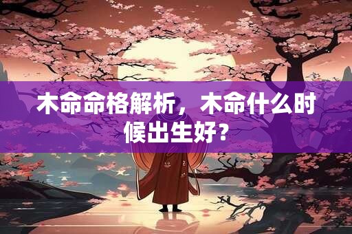 木命命格解析,木命什么时候出生好? 木命命格解析,木命什么时候出生好?