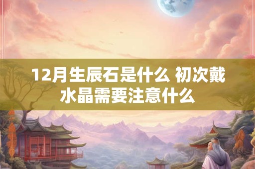 12月生辰石是什么 初次戴水晶需要注意什么