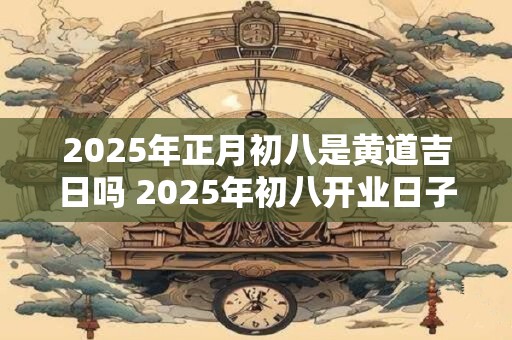 2025年正月初八是黄道吉日吗 2025年初八开业日子好不好