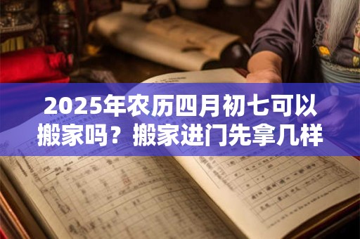 2025年农历四月初七可以搬家吗？搬家进门先拿几样东西？