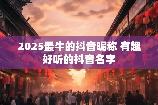 2025最牛的抖音昵称 有趣好听的抖音名字