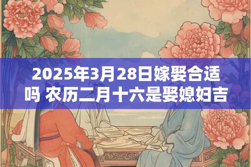 2025年3月28日嫁娶合适吗 农历二月十六是娶媳妇吉日吗