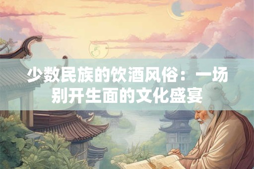 少数民族的饮酒风俗：一场别开生面的文化盛宴