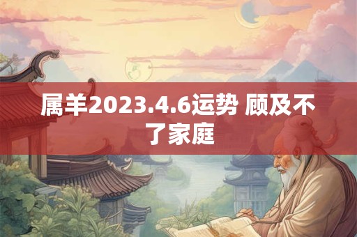 属羊2023.4.6运势 顾及不了家庭
