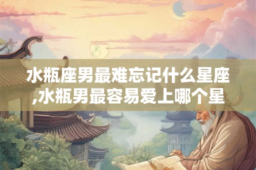 水瓶座男最难忘记什么星座,水瓶男最容易爱上哪个星座女