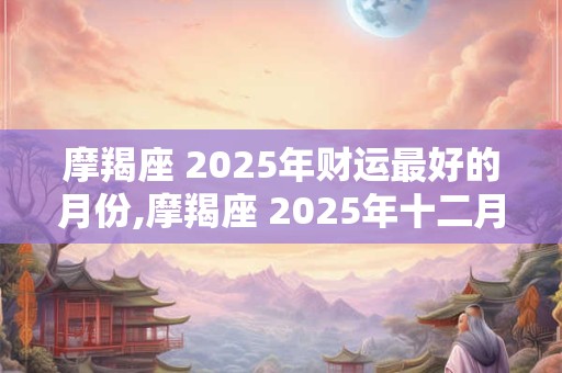 摩羯座 2025年财运最好的月份,摩羯座 2025年十二月运势