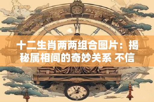 十二生肖两两组合图片：揭秘属相间的奇妙关系 不信你看！