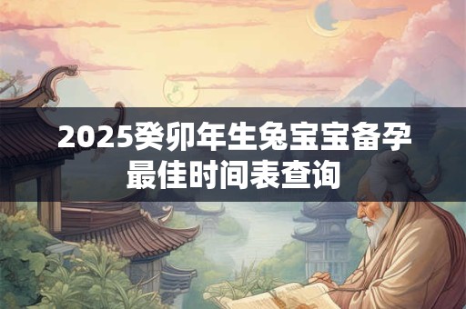 2025癸卯年生兔宝宝备孕最佳时间表查询 2025癸卯年生兔宝宝备孕最佳时间表查询