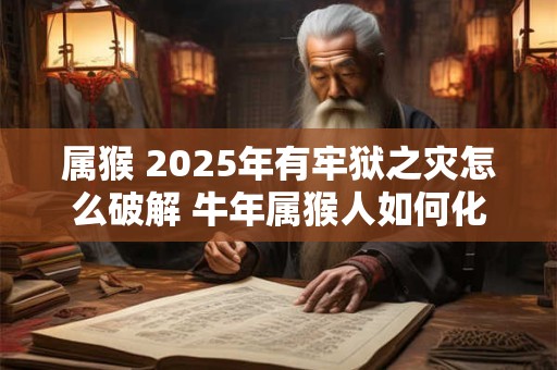 属猴 2025年有牢狱之灾怎么破解 牛年属猴人如何化解灾难