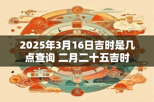 2025年3月16日吉时是几点查询 二月二十五吉时
