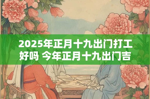 2025年正月十九出门打工好吗 今年正月十九出门吉利吗