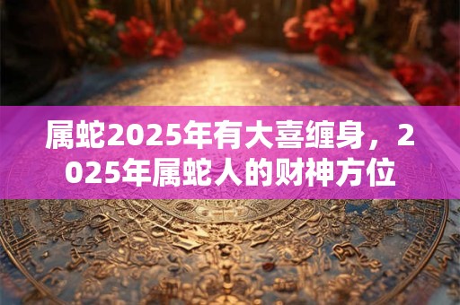 属蛇2025年有大喜缠身，2025年属蛇人的财神方位