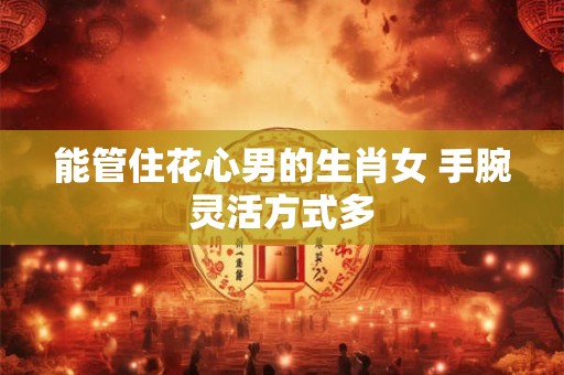 能管住花心男的生肖女 手腕灵活方式多 能管住花心男的生肖女 手腕灵活方式多
